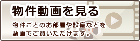 物件動画を見る　物件ごとのお部屋や設備などを動画でご覧いただけます。